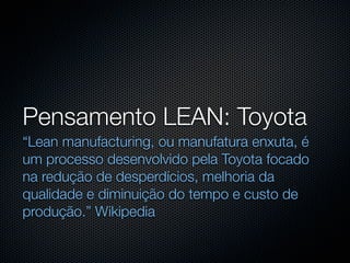 Pensamento LEAN: Toyota
“Lean manufacturing, ou manufatura enxuta, é
um processo desenvolvido pela Toyota focado
na redução de desperdícios, melhoria da
qualidade e diminuição do tempo e custo de
produção.” Wikipedia
 