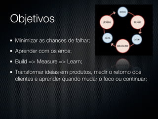 Objetivos
 Minimizar as chances de falhar;
 Aprender com os erros;
 Build => Measure => Learn;
 Transformar ideias em produtos, medir o retorno dos
 clientes e aprender quando mudar o foco ou continuar;
 