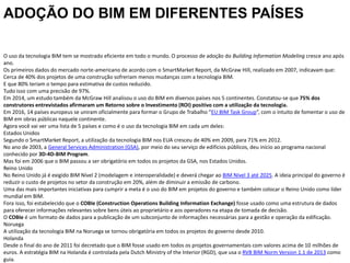 O uso da tecnologia BIM tem se mostrado eficiente em todo o mundo. O processo de adoção do Building Information Modeling cresce ano após
ano.
Os primeiros dados do mercado norte-americano de acordo com o SmartMarket Report, da McGraw Hill, realizado em 2007, indicavam que:
Cerca de 40% dos projetos de uma construção sofreriam menos mudanças com a tecnologia BIM.
E que 80% teriam o tempo para estimativa de custos reduzido.
Tudo isso com uma precisão de 97%.
Em 2014, um estudo também da McGraw Hill analisou o uso do BIM em diversos países nos 5 continentes. Constatou-se que 75% dos
construtores entrevistados afirmaram um Retorno sobre o Investimento (ROI) positivo com a utilização da tecnologia.
Em 2016, 14 países europeus se uniram oficialmente para formar o Grupo de Trabalho “EU BIM Task Group”, com o intuito de fomentar o uso de
BIM em obras públicas naquele continente.
Agora você vai ver uma lista de 5 países e como é o uso da tecnologia BIM em cada um deles:
Estados Unidos
Segundo o SmartMarket Report, a utilização da tecnologia BIM nos EUA cresceu de 40% em 2009, para 71% em 2012.
No ano de 2003, a General Services Administration (GSA), por meio do seu serviço de edifícios públicos, deu início ao programa nacional
conhecido por 3D-4D-BIM Program.
Mas foi em 2006 que o BIM passou a ser obrigatório em todos os projetos da GSA, nos Estados Unidos.
Reino Unido
No Reino Unido já é exigido BIM Nível 2 (modelagem e interoperalidade) e deverá chegar ao BIM Nível 3 até 2025. A ideia principal do governo é
reduzir o custo de projetos no setor da construção em 20%, além de diminuir a emissão de carbono.
Uma das mais importantes iniciativas para cumprir a meta é o uso do BIM em projetos do governo e também colocar o Reino Unido como líder
mundial em BIM.
Fora isso, foi estabelecido que o COBIe (Construction Operations Building Information Exchange) fosse usado como uma estrutura de dados
para oferecer informações relevantes sobre bens úteis ao proprietário e aos operadores na etapa de tomada de decisão.
O COBIe é um formato de dados para a publicação de um subconjunto de informações necessárias para a gestão e operação da edificação.
Noruega
A utilização da tecnologia BIM na Noruega se tornou obrigatória em todos os projetos do governo desde 2010.
Holanda
Desde o final do ano de 2011 foi decretado que o BIM fosse usado em todos os projetos governamentais com valores acima de 10 milhões de
euros. A estratégia BIM na Holanda é controlada pela Dutch Ministry of the Interior (RGD), que usa o RVB BIM Norm Version 1.1 de 2013 como
guia.
ADOÇÃO DO BIM EM DIFERENTES PAÍSES
 