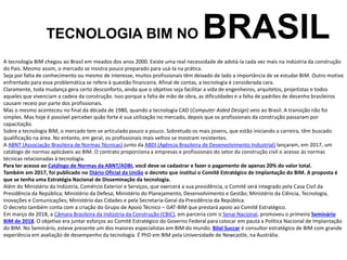 A tecnologia BIM chegou ao Brasil em meados dos anos 2000. Existe uma real necessidade de adotá-la cada vez mais na indústria da construção
do País. Mesmo assim, o mercado se mostra pouco preparado para usá-la na prática.
Seja por falta de conhecimento ou mesmo de interesse, muitos profissionais têm deixado de lado a importância de se estudar BIM. Outro motivo
enfrentado para essa problemática se refere à questão financeira. Afinal de contas, a tecnologia é considerada cara.
Claramente, toda mudança gera certo desconforto, ainda que o objetivo seja facilitar a vida de engenheiros, arquitetos, projetistas e todos
aqueles que vivenciam a cadeia da construção. Isso porque a falta de mão de obra, as dificuldades e a falta de padrões de desenho brasileiros
causam receio por parte dos profissionais.
Mas o mesmo aconteceu no final da década de 1980, quando a tecnologia CAD (Computer Aided Design) veio ao Brasil. A transição não foi
simples. Mas hoje é possível perceber quão forte é sua utilização no mercado, depois que os profissionais da construção passaram por
capacitação.
Sobre a tecnologia BIM, o mercado tem se articulado pouco a pouco. Sobretudo os mais jovens, que estão iniciando a carreira, têm buscado
qualificação na área. No entanto, em geral, os profissionais mais velhos se mostram resistentes.
A ABNT (Associação Brasileira de Normas Técnicas) junto da ABDI (Agência Brasileira de Desenvolvimento Industrial) lançaram, em 2017, um
catálogo de normas aplicáveis ao BIM. O contrato proporciona a empresas e profissionais do setor da construção civil o acesso às normas
técnicas relacionadas à tecnologia.
Para ter acesso ao Catálogo de Normas da ABNT/ADBI, você deve se cadastrar e fazer o pagamento de apenas 20% do valor total.
Também em 2017, foi publicado no Diário Oficial da União o decreto que institui o Comitê Estratégico de Implantação do BIM. A proposta é
que se tenha uma Estratégia Nacional de Disseminação da tecnologia.
Além do Ministério da Indústria, Comércio Exterior e Serviços, que exercerá a sua presidência, o Comitê será integrado pela Casa Civil da
Presidência da República; Ministério da Defesa; Ministério do Planejamento, Desenvolvimento e Gestão; Ministério da Ciência, Tecnologia,
Inovações e Comunicações; Ministério das Cidades e pela Secretaria-Geral da Presidência da República.
O decreto também conta com a criação do Grupo de Apoio Técnico – GAT-BIM que prestará apoio ao Comitê Estratégico.
Em março de 2018, a Câmara Brasileira da Indústria da Construção (CBIC), em parceria com o Senai Nacional, promoveu o primeiro Seminário
BIM de 2018. O objetivo era juntar esforços ao Comitê Estratégico do Governo Federal para colocar em pauta a Política Nacional de Implantação
do BIM. No Seminário, esteve presente um dos maiores especialistas em BIM do mundo. Bilal Succar é consultor estratégico de BIM com grande
experiência em avaliação de desempenho da tecnologia. É PhD em BIM pela Universidade de Newcastle, na Austrália.
TECNOLOGIA BIM NO BRASIL
 
