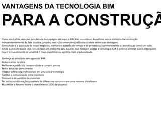 Como você pôde perceber pela leitura desta página até aqui, o BIM traz incontáveis benefícios para a indústria da construção.
Independentemente da fase da obra (projeto, execução e manutenção) toda a cadeia sente suas vantagens.
O resultado é a aquisição de novos negócios, melhoria na gestão de tempo e de processos e aprimoramento da construção como um todo.
Ainda que o alto custo seja considerado um problema para aqueles que desejam adotar a tecnologia BIM, é preciso lembrar que o preço gasto
hoje é o investimento de amanhã. E mais investimento significa mais produtividade.
Conheça as principais vantagens do BIM:
Reduzir erros na obra
Melhorar a gestão do tempo e ajuda a cumprir prazos
Testar soluções previamente
Integrar diferentes profissionais em uma única tecnologia
Facilitar a comunicação entre membros
Diminuir o desperdício de materiais
Ter todas as informações possíveis de diferentes estruturas em uma mesma plataforma
Maximizar o Retorno sobre o Investimento (ROI) de projetos
VANTAGENS DA TECNOLOGIA BIM
PARA A CONSTRUÇÃ
 
