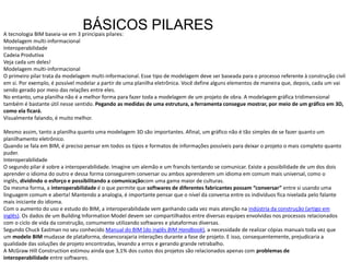 A tecnologia BIM baseia-se em 3 principais pilares:
Modelagem multi-informacional
Interoperabilidade
Cadeia Produtiva
Veja cada um deles!
Modelagem multi-informacional
O primeiro pilar trata da modelagem multi-informacional. Esse tipo de modelagem deve ser baseada para o processo referente à construção civil
em si. Por exemplo, é possível modelar a partir de uma planilha eletrônica. Você define alguns elementos de maneira que, depois, cada um vai
sendo gerado por meio das relações entre eles.
No entanto, uma planilha não é a melhor forma para fazer toda a modelagem de um projeto de obra. A modelagem gráfica tridimensional
também é bastante útil nesse sentido. Pegando as medidas de uma estrutura, a ferramenta consegue mostrar, por meio de um gráfico em 3D,
como ela ficará.
Visualmente falando, é muito melhor.
Mesmo assim, tanto a planilha quanto uma modelagem 3D são importantes. Afinal, um gráfico não é tão simples de se fazer quanto um
planilhamento eletrônico.
Quando se fala em BIM, é preciso pensar em todos os tipos e formatos de informações possíveis para deixar o projeto o mais completo quanto
puder.
Interoperabilidade
O segundo pilar é sobre a interoperabilidade. Imagine um alemão e um francês tentando se comunicar. Existe a possibilidade de um dos dois
aprender o idioma do outro e dessa forma conseguirem conversar ou ambos aprenderem um idioma em comum mais universal, como o
inglês, dividindo o esforço e possibilitando a comunicaçãocom uma gama maior de culturas.
Da mesma forma, a interoperabilidade é o que permite que softwares de diferentes fabricantes possam “conversar” entre si usando uma
linguagem comum e aberta! Mantendo a analogia, é importante pensar que o nível da conversa entre os indivíduos fica nivelada pelo falante
mais iniciante do idioma.
Com o aumento do uso e estudo do BIM, a interoperabilidade vem ganhando cada vez mais atenção na indústria da construção (artigo em
inglês). Os dados de um Building Information Model devem ser compartilhados entre diversas equipes envolvidas nos processos relacionados
com o ciclo de vida da construção, comumente utilizando softwares e plataformas diversas.
Segundo Chuck Eastman no seu conhecido Manual do BIM (do inglês BIM Handbook), a necessidade de realizar cópias manuais toda vez que
um modelo BIM mudasse de plataforma, desencorajaria interações durante a fase de projeto. E isso, consequentemente, prejudicaria a
qualidade das soluções de projeto encontradas, levando a erros e gerando grande retrabalho.
A McGraw Hill Construction estimou ainda que 3,1% dos custos dos projetos são relacionados apenas com problemas de
interoperabilidade entre softwares.
BÁSICOS PILARES
 