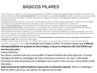 Vamos imaginar, por exemplo, o caso que um especialista em eficiência energética necessita realizar simulações do projeto de um
prédio de escritórios. Sem a interoperabilidade, seria necessário o especialista remodelar o projeto inteiro do arquiteto para dentro
da sua ferramenta de simulação, ampliando enormemente o tempo do processo e a propensão a erros de interpretação e
eventuais descuidos.
Ao utilizarmos formatos abertos, por outro lado, somos capazes de ter um modelo estrutural fidedigno e recheado de informações
corretas (nome do elemento estrutural, porcentagem de aço, dimensões físicas, resistência do concreto etc).
Com a interoperabilidade é possível imaginar um momento em que softwares poderão trocar informações sem perdas
significativas de informação. Permitindo assim, a manutenção de um modelo preciso e sempre atualizado da edificação por
longos períodos de tempo, evitando reentradas de dados todas as vezes que o modelo muda de mãos.
Ainda vivemos em um tempo, entretanto, que os formatos ainda não se encontram perfeitos para todas as situações, mas já nos
servem para diversos usos se bem executados. Como por exemplo: realização de interferências geométricas, análises de normas
com uso de parâmetros, simulações mais simples, etc.
Para se ter uma noção da importância desse pilar, a interoperabilidade é considerada uma das principais características e
vantagens do BIM, além da troca de informações.
Em 2004, o Instituto Nacional de Padrões e Tecnologia (NIST) publicou um estudo chamado “Análise de Custo de Interoperabilidade
inadequada no Capital das Indústrias de Instalações dos Estados Unidos”. O estudo mostrou que a falta de
interoperabilidade em projetos de obras chegou a causar às empresas US$ 15,8 bilhões por
ano de custo extra.
Cadeia Produtiva
Por último, o terceiro pilar do conceito BIM: a Cadeia Produtiva da construção civil. O escopo
ideológico do BIM é a modelagem de todo o processo construtivo. Ou seja, a informação
fornecida no início do processo de modelagem será usada na hora em que a obra estiver sendo
executada.
Cada elemento da Cadeia Produtiva repercutirá no elemento seguinte. Afinal, a modelagem
foca em todo o processo, não apenas em algumas partes dele.
BÁSICOS PILARES
 