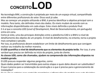 Na tecnologia BIM, a construção é projetada por meio de um espaço virtual, compartilhado
entre diferentes profissionais do setor. Disso você já sabe.
Mas ao começar um projeto utilizando o BIM, é preciso identificar o objetivo principal com o
modelo. Para tanto, são definidos níveis dos dados. Os níveis mudam de acordo com as
informações disponibilizadas em cada etapa. Estes níveis definirão o produto final.
E é aí que o conceito LOD (Level of Development, Nível de Desenvolvimento, em português)
entra em cena.
Como já visto, uma das principais distinções entre a plataforma CAD e o BIM é o nível de
detalhamento dos objetos de um projeto. O nível de detalhamento, no entanto, torna o projeto
mais complexo e pesado.
Por isso, os profissionais devem estabelecer um limite de detalhamento para que consigam
realizar seu trabalho da melhor maneira.
O LOD quantifica o nível de detalhamento que os elementos do projeto terão. Por isso, é uma
variável que precisa ser definida no início do projeto, junto do cliente.
As classes LOD, como são chamadas, ajudam na compreensão das informações dispostas no
modelo gerado.
O LOD procura responder algumas perguntas, como:
Quais dados podem ser transmitidos para outras etapas e quais deles devem ser substituídos?
O que é preciso para a colaboração da construção e o que é preciso para o gerenciamento de
instalações?
CONCEITOLOD
 