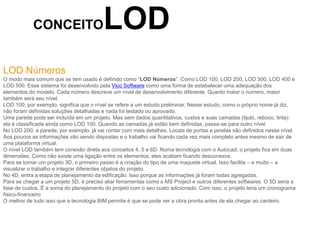 CONCEITOLOD
LOD Números
O modo mais comum que se tem usado é definido como “LOD Números”. Como LOD 100, LOD 200, LOD 300, LOD 400 e
LOD 500. Esse sistema foi desenvolvido pela Vico Software como uma forma de estabelecer uma adequação dos
elementos do modelo. Cada número descreve um nível de desenvolvimento diferente. Quanto maior o número, maior
também será seu nível.
LOD 100, por exemplo, significa que o nível se refere a um estudo preliminar. Nesse estudo, como o próprio nome já diz,
não foram definidas soluções detalhadas e nada foi testado ou aprovado.
Uma parede pode ser incluída em um projeto. Mas sem dados quantitativos, custos e suas camadas (tijolo, reboco, tinta)
ela é classificada ainda como LOD 100. Quando as camadas já estão bem definidas, passa-se para outro nível.
No LOD 200, a parede, por exemplo, já vai contar com mais detalhes. Locais de portas e janelas são definidos nesse nível.
Aos poucos as informações vão sendo dispostas e o trabalho vai ficando cada vez mais completo antes mesmo de sair de
uma plataforma virtual.
O nível LOD também tem conexão direta aos conceitos 4, 5 e 6D. Numa tecnologia com o Autocad, o projeto fica em duas
dimensões. Como não existe uma ligação entre os elementos, eles acabam ficando desconexos.
Para se tornar um projeto 3D, o primeiro passo é a criação do tipo de uma maquete virtual. Isso facilita – e muito – a
visualizar o trabalho e integrar diferentes objetos do projeto.
No 4D, entra a etapa de planejamento da edificação. Isso porque as informações já foram todas agregadas.
Para se chegar a um projeto 5D, é preciso aliar ferramentas como o MS Project e outros diferentes softwares. O 5D seria a
fase de custos. É a soma do planejamento do projeto com o seu custo adicionado. Com isso, o projeto teria um cronograma
físico-financeiro.
O melhor de tudo isso que a tecnologia BIM permite é que se pode ver a obra pronta antes de ela chegar ao canteiro.
 