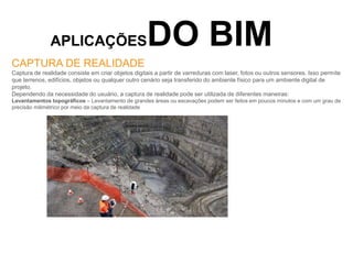APLICAÇÕESDO BIM
CAPTURA DE REALIDADE
Captura de realidade consiste em criar objetos digitais a partir de varreduras com laser, fotos ou outros sensores. Isso permite
que terrenos, edifícios, objetos ou qualquer outro cenário seja transferido do ambiente físico para um ambiente digital de
projeto.
Dependendo da necessidade do usuário, a captura de realidade pode ser utilizada de diferentes maneiras:
Levantamentos topográficos – Levantamento de grandes áreas ou escavações podem ser feitos em poucos minutos e com um grau de
precisão milimétrico por meio da captura de realidade
 