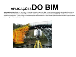 APLICAÇÕESDO BIM
Monitoramento estrutural – Em obras de arte especiais, modelos criados por laser scanner são utilizados para verificar a movimentação
de estruturas de contenção visando identificar possíveis deformações que podem comprometer a estabilidade da estrutura. O mesmo
conceito é utilizado para a verificação de estruturas de pontes, visando identificar deformações que não são perceptíveis a olho nu, mesmo
por um engenheiro especialista treinado
 