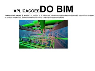 APLICAÇÕESDO BIM
Projetos As Built e gestão de facilities – Os modelos 3D de prédios que envolvem atividades de alta periculosidade, como usinas nucleares
ou hospitais por exemplo, são usados para monitoramento e planejamento de modificações.
 