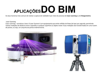 APLICAÇÕESDO BIM
As duas maneiras mais comuns de realizar a captura de realidade é por meio do processo de laser scanning ou de fotogrametria.
Laser Scanning
Laser scanning – varredura a laser. O Laser Scanner é um equipamento que emite milhões de feixes de laser por segundo, permitindo
realizar medições de distância entre o aparelho e qualquer superfície ou objeto visível. Essas medições são transformadas em uma nuvem
de pontos, ou seja, um conjunto de pontos tridimensional.
 