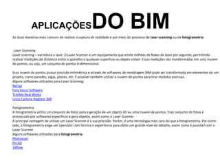 APLICAÇÕESDO BIM
As duas maneiras mais comuns de realizar a captura de realidade é por meio do processo de laser scanning ou de fotogrametria.
Laser Scanning
Laser scanning – varredura a laser. O Laser Scanner é um equipamento que emite milhões de feixes de laser por segundo, permitindo
realizar medições de distância entre o aparelho e qualquer superfície ou objeto visível. Essas medições são transformadas em uma nuvem
de pontos, ou seja, um conjunto de pontos tridimensional.
Essa nuvem de pontos possui precisão milimétrica e através de softwares de modelagem BIM pode ser transformada em elementos de um
projeto, como paredes, vigas, pilares, etc. É possível também utilizar a nuvem de pontos para tirar medidas precisas.
Alguns softwares utilizados para Laser Scanning:
ReCap
Faro Focus Software
Trimble Real Works
Leica Cyclone Register 360
Fotogrametria
A fotogrametria utiliza um conjunto de fotos para a geração de um objeto 3D ou uma nuvem de pontos. Esse conjunto de fotos é
processado por softwares específicos e gera objetos, assim como o Laser Scanner.
A principal vantagem de utilizar um Laser Scanner é a sua precisão. Porém, é uma tecnologia mais cara do que a fotogrametria. Por outro
lado, a fotogrametria exige um operador com técnica e experiência para obter um grande nível de detalhe, assim como é possível com o
Laser Scanner.
Alguns softwares utilizados para fotogrametria:
Photoscan
Pix 4D
3dflow
 