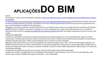 APLICAÇÕESDO BIM
Drones
Para facilitar o acesso a locais complicados e perigosos, drones com câmeras e laser scanners acoplados têm sido utilizados para a captura
de realidade.
Os drones oferecem uma solução precisa e rápida para reunir uma visão geral abrangente do terreno, identificando os desafios antes de se
tornarem questões adicionais no projeto. Eles podem nos fornecer visões de grandes locais e/ou de áreas de alto risco, garantindo assim
que a documentação da condição do solo seja precisa.
A Skycatch, uma startup americana nascida em São Francisco, nos Estados Unidos, possui uma solução de drones autônomos que facilita a
gestão do canteiro a distância. Seu sistema é baseado em nuvem, permitindo que a equipe de escritório possa enviar uma ordem de
levantamento de certa área e receber um modelo 3D com precisão milimétrica baseado nas imagens capturadas em poucos minutos. Veja
o vídeo:
ANÁLISE DE VIABILIDADE
A análise de viabilidade é o processo de estudo de alternativas para implementação de um novo empreendimento. Algumas variáveis
relacionadas a mercado, plano diretor da cidade, características do terreno e condicionantes ambientais são analisadas em conjunto para
tomada de decisão sobre qual o melhor empreendimento para se construir no terreno estudado.
BIM pode auxiliar nesse processo por meio de integrações com outras tecnologias, como o SIG – Sistema de Informação Geográfica. Fitz
(2008) conceitua SIG como um sistema constituído por um conjunto de programas computacionais, o qual integra dados, equipamentos e
pessoas com objetivo de coletar, armazenar, recuperar, manipular, visualizar e analisar dados espacialmente referenciados a um sistema de
coordenadas conhecido.
A integração entre BIM e SIG permite que uma maior riqueza de informações sobre determinada região.
Imagine, por exemplo, o Google Maps com as edificações representadas em três dimensões e que, ao clicar em cada edificação, você
tivesse acesso a todos os detalhes de projeto e construção – o seu modelo BIM.
 
