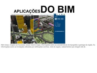 APLICAÇÕESDO BIM
Além disso, imagine se houvesse, nesse mesmo mapa, informações sobre as características da topografia e geologia da região. As
informações sobre as fundações utilizadas por edificações vizinhas, rede de esgoto, cabeamentos que chegam até ali.
 
