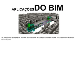 APLICAÇÕESDO BIM
Com esse conjunto de informações, seria mais fácil a tomada de decisão entre qual terreno escolher para a implantação de um novo
empreendimento.
 