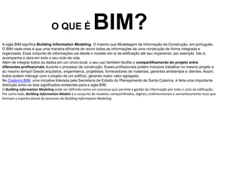 O QUE É BIM?
A sigla BIM significa Building Information Modeling. O mesmo que Modelagem de Informação da Construção, em português.
O BIM nada mais é que uma maneira eficiente de reunir todas as informações de uma construção de forma integrada e
organizada. Esse conjunto de informações vai desde o modelo em si da edificação até seu orçamento, por exemplo. Isto é,
acompanha a obra em todo o seu ciclo de vida
Além de integrar todos os dados em um único local, o seu uso também facilita o compartilhamento do projeto entre
diferentes profissionais durante o processo de construção. Esses profissionais podem inclusive trabalhar no mesmo projeto e
ao mesmo tempo! Desde arquitetos, engenheiros, projetistas, fornecedores de materiais, gerentes ambientais e clientes. Assim,
todos podem interagir com o projeto de um edifício, gerando maior valor agregado.
No Caderno BIM, uma iniciativa liderada pela Secretaria de Estado do Planejamento de Santa Catarina, é feita uma importante
distinção entre os dois significados existentes para a sigla BIM.
O Building Information Modeling pode ser definido como um processo que permite a gestão da informação por todo o ciclo da edificação.
Por outro lado, Building Information Models é o conjunto de modelos compartilhados, digitais, tridimensionais e semanticamente ricos que
formam a espinha dorsal do processo do Building Information Modeling.
 