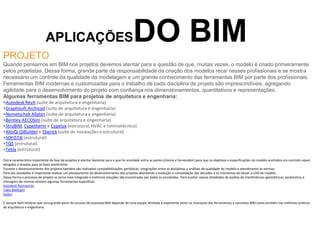 APLICAÇÕESDO BIM
PROJETO
Quando pensamos em BIM nos projetos devemos atentar para a questão de que, muitas vezes, o modelo é criado primeiramente
pelos projetistas. Dessa forma, grande parte da responsabilidade da criação dos modelos recai nesses profissionais e se mostra
necessário um controle da qualidade da modelagem e um grande conhecimento das ferramentas BIM por parte dos profissionais.
Ferramentas BIM modernas e customizadas para o trabalho de cada disciplina de projeto são imprescindíveis, agregando
agilidade para o desenvolvimento do projeto com confiança nos dimensionamentos, quantitativos e representações.
Algumas ferramentas BIM para projetos de arquitetura e engenharia:
•Autodesk Revit (suíte de arquitetura e engenharia)
•Graphisoft Archicad (suíte de arquitetura e engenharia)
•Nemetschek Allplan (suíte de arquitetura e engenharia)
•Bentley AECOSim (suíte de arquitetura e engenharia)
•StruBIM, Cypetherm e Cypelux (estrutural, HVAC e luminotécnico)
•AltoQi QiBuilder e Eberick (suíte de instalações e estrutural)
•SOFiSTiK (estrutural)
•TQS (estrutural)
•Tekla (estrutural)
Outra característica importante da fase de projetos é atentar bastante para o que foi acordado entre as partes (cliente e fornecedor) para que os objetivos e especificações do modelo acertados em contrato sejam
atingidos e levados para as fases posteriores.
Durante o desenvolvimento dos projetos também são realizadas compatibilizações periódicas, integrações entre as disciplinas e análises de qualidade do modelo e atendimento às normas.
Para tais atividades é importante realizar um planejamento do desenvolvimento dos projetos abordando a evolução e consolidação das decisões e os momentos de elevar o LOD do modelo.
Dessa forma o processo de projeto se torna mais integrado e melhores soluções são encontradas por todos os envolvidos. Para auxiliar nessas atividades de análise de interferências geométricas, parâmetros e
checagens de normas existem algumas ferramentas específicas:
Autodesk Navisworks
Tekla BIMSight
Solibri
É sempre bom lembrar que uma grande parte do sucesso do processo BIM depende de uma equipe alinhada e experiente tanto no manuseio das ferramentas e conceitos BIM como também nas melhores práticas
de arquitetura e engenharia.
 