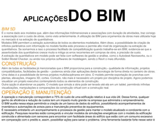 APLICAÇÕESDO BIM
BIM 5D
É o nome dado aos modelos que, além das informações tridimensionais e associações com duração de atividades, traz consigo
a associação com o custo de obras, como visto anteriormente. A utilização de BIM para orçamentos de obras mais utilizada hoje
no mercado é na extração de quantitativos.
Modelos BIM permitem a extração automática de todos os elementos modelados. Além disso, a possibilidade de criação de
infinitos parâmetros com informação no modelo facilita este processo e permite alto nível de organização na extração de
quantitativos. Se somarmos a isso o processo facilitado de compatibilização quando trabalha-se em BIM, evidencia-se que a
assertividade dos quantitativos cresce muito e mitiga os erros recorrentes em compras de obra, e precisão de custo.
A extração de quantitativos em modelo pode ser feita com softwares de gestão e análise, como o Autodesk Navisworks, ou o
Solibri Model Checker, ou ainda nos próprios softwares de modelagem, sendo o Revit o mais difundido.
CONSTRUÇÃO
Além de todas as facilidades já mencionadas que o BIM proporciona para a construção,- qualidade de informação, projetos
compatibilizados, facilidades de gestão – podemos ainda citar aplicações desta tecnologia de forma direta no canteiro de obras.
Uma delas é a possibilidade de termos projetos multidisciplinares em obra. O modelo permite exportação de pranchas com
plantas, elevações, imagens 3D, cortes. Contudo, não mais é necessário um projeto por disciplina de projeto. Agora podemos
visualizar um projeto executivo contemplando todos os elementos de construção.
Outra opção é abandonar os papéis. O modelo que simula a obra pode ser levado até ela em um tablet, permitindo infinitas
visualizações, manipulações e comparações da construção virtual com a construção real.
OPERAÇÃO E MANUTENÇÃO
A operação e manutenção correspondem a 75% do custo de uma edificação relativo à sua vida útil. Dessa forma, qualquer
ganho de eficiência e redução de custos tem um impacto muito grande na empresa que administra o empreendimento.
O BIM auxilia nessa etapa permitindo a criação de um banco de dados do edifício, possibilitando acompanhamentos de
inventários e automações de avisos para a manutenção preventiva de equipamentos.
É necessário entretanto um acompanhamento e processos de gestão para manter o modelo atualizado e condizente com a
edificação. Pesquisas recentes estão começando a vincular modelos de simulações energéticas com o modelo da edificação
construída e alimentada com sensores para encontrar com facilidade áreas do edifício que estão com um consumo excessivo
em comparação com o predito e, assim, possibilitar ações para sanar o problema. Uma ferramenta bastante forte nesse setor é
 