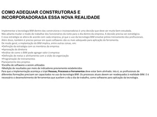 COMO ADEQUAR CONSTRUTORAS E
INCORPORADORASA ESSA NOVA REALIDADE
Implementar a tecnologia BIM dentro das construtoras e incorporadoras é uma decisão que deve ser muito bem estudada.
Não adianta mudar o modo de trabalhar dos funcionários da noite para o dia dentro da empresa. A decisão precisa ser estratégica.
E essa estratégia se altera de acordo com cada empresa, já que o uso da tecnologia BIM envolve prévio treinamento dos profissionais.
Além disso, também é preciso pensar em quais softwares são os mais adequado para aplicação da ferramenta.
De modo geral, a implantação do BIM implica, entre outras coisas, em:
•Definição da estratégia com os membros da empresa
•Aprovação da diretoria
•Análise de como o BIM pode agregar valor à empresa
•Definição de metas e alinhamento com a visão da organização
•Programação de treinamentos
Planejamento dos projetos
•Escolha de softwares a serem utilizados
•Medição de resultados por meio de indicadores previamente estabelecidos
Para que a implementação aconteça o tripé Pessoas, Processos e Ferramentas deve estar bem alinhado. Isto é, os profissionais de
diferentes formações precisam ser capacitados no uso da tecnologia BIM. Os processos atuais devem ser readequados à realidade BIM. E é
necessário o desenvolvimento de ferramentas que auxiliem o dia a dia de trabalho, como softwares para aplicação da tecnologia.
 