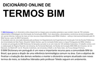 DICIONÁRIO ONLINE DE
TERMOS BIM
O BIM Dictionary é um dicionário online disponível na íntegra para consultas gratuitas e que contém mais de 700 verbetes
relacionados à Modelagem da Informação da Construção (BIM). Com descrições, abreviações e sinônimos da terminologia BIM
em quinze idiomas, trata-se de mais um dos recursos disponibilizados pela BIMe Initiative – esforço internacional liderado pelo Dr.
Bilal Succar, autor do BIM Framework.
O resultado veio de uma ação liderada pelo professor do Departamento de Engenharia de Construção Civil da Escola Politécnica
da Universidade de São Paulo, Eduardo Toledo Santos, que foi nomeado Editor para a Língua Portuguesa da BIMe Initiative.
A versão em português do BIM Dictionary foi lançada e já está no ar com mais de 120 verbetes traduzidos. O trabalho contou com
a colaboração de Regina Ruschel, da Unicamp; de Fernanda Machado, do Núcleo de Inovação BIM (NIB) da Unicamp; de Ivo
Mainardi, do Metrô-SP; do Dr. Ricardo Codinhoto, da University of Bath; e de Fabio Sato, da Focus Design Partners.
O BIM Dictionary em português é um novo e importante recurso para a comunidade BIM do
Brasil, que passa a dispôr de uma referência terminológica comum na área. Com o objetivo de
finalizar a tradução dos demais verbetes e manter o dicionário sempre atualizado com novos
termos do meio, os trabalhos liderados pelo professor Toledo seguem em andamento.
 