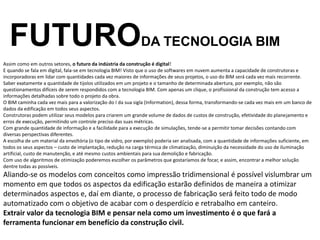 Assim como em outros setores, o futuro da indústria da construção é digital!
E quando se fala em digital, fala-se em tecnologia BIM! Visto que o uso de softwares em nuvem aumenta a capacidade de construtoras e
incorporadoras em lidar com quantidades cada vez maiores de informações de seus projetos, o uso do BIM será cada vez mais recorrente.
Saber exatamente a quantidade de tijolos utilizados em um projeto e o tamanho de determinada abertura, por exemplo, não são
questionamentos difíceis de serem respondidos com a tecnologia BIM. Com apenas um clique, o profissional da construção tem acesso a
informações detalhadas sobre todo o projeto da obra.
O BIM caminha cada vez mais para a valorização do I da sua sigla (Information), dessa forma, transformando-se cada vez mais em um banco de
dados da edificação em todos seus aspectos.
Construtoras podem utilizar seus modelos para criarem um grande volume de dados de custos de construção, efetividade do planejamento e
erros de execução, permitindo um controle preciso das suas métricas.
Com grande quantidade de informação e a facilidade para a execução de simulações, tende-se a permitir tomar decisões contando com
diversas perspectivas diferentes.
A escolha de um material da envoltória (o tipo de vidro, por exemplo) poderia ser analisada, com a quantidade de informações suficiente, em
todos os seus aspectos – custo de implantação, redução na carga térmica de climatização, diminuição da necessidade do uso de iluminação
artificial, custo de manutenção, e até mesmo custos ambientais para sua demolição e fabricação.
Com uso de algoritmos de otimização poderemos escolher os parâmetros que gostaríamos de focar, e assim, encontrar a melhor solução
dentre todas as possíveis.
Aliando-se os modelos com conceitos como impressão tridimensional é possível vislumbrar um
momento em que todos os aspectos da edificação estarão definidos de maneira a otimizar
determinados aspectos e, daí em diante, o processo de fabricação será feito todo de modo
automatizado com o objetivo de acabar com o desperdício e retrabalho em canteiro.
Extrair valor da tecnologia BIM e pensar nela como um investimento é o que fará a
ferramenta funcionar em benefício da construção civil.
FUTURODA TECNOLOGIA BIM
 