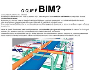 O QUE É BIM?
Construindo virtualmente uma edificação
Para exemplificar de maneira mais clara, no processo BIM é como se o prédio fosse construído virtualmente no computador antes de
ser construído no terreno.
Assim como na “vida real”, todas as disciplinas de projeto (hidráulico, estrutural, arquitetônico, etc.) estarão sobrepostas. Portanto, é
importante facilitar a visualização de problemas e a elaboração de maneiras de otimizar o projeto.
Desse modo, fica mais fácil identificar se um tubo está atravessando uma viga onde não deveria, ou se uma porta não tem espaço suficiente
para abertura.
Em vez de apenas desenharmos linhas para representar as paredes da edificação, agora utilizamos geometrias. O software de modelagem
interpreta essa geometria como uma parede de alvenaria ou de bloco estrutural, por exemplo.
Dependendo do grau de especificidade que você desejar, é possível indicar o custo desses blocos, o coeficiente de condutividade térmica e
muitas outras informações. Possibilitando análises e simulações de maneira muito mais dinâmica que em processos CAD (2D).
 