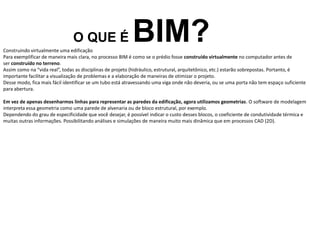 O QUE É BIM?
Construindo virtualmente uma edificação
Para exemplificar de maneira mais clara, no processo BIM é como se o prédio fosse construído virtualmente no computador antes de
ser construído no terreno.
Assim como na “vida real”, todas as disciplinas de projeto (hidráulico, estrutural, arquitetônico, etc.) estarão sobrepostas. Portanto, é
importante facilitar a visualização de problemas e a elaboração de maneiras de otimizar o projeto.
Desse modo, fica mais fácil identificar se um tubo está atravessando uma viga onde não deveria, ou se uma porta não tem espaço suficiente
para abertura.
Em vez de apenas desenharmos linhas para representar as paredes da edificação, agora utilizamos geometrias. O software de modelagem
interpreta essa geometria como uma parede de alvenaria ou de bloco estrutural, por exemplo.
Dependendo do grau de especificidade que você desejar, é possível indicar o custo desses blocos, o coeficiente de condutividade térmica e
muitas outras informações. Possibilitando análises e simulações de maneira muito mais dinâmica que em processos CAD (2D).
 
