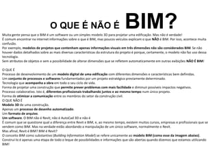 O QUE É NÃO É BIM?
Muita gente pensa que o BIM é um software ou um simples modelo 3D para projetar uma edificação. Mas não é verdade!
É comum encontrar na internet informações sobre o que é BIM, mas poucos veículos explicam o que NÃO é BIM. Por isso, acontece muita
confusão.
Por exemplo, modelos de projetos que contenham apenas informações visuais em três dimensões não são considerados BIM. Se não
houver dados detalhados sobre as mais diversas características da estrutura do projeto é porque, certamente, o modelo não faz uso dessa
tecnologia.
Sem atributos de objetos e sem a possibilidade de alterar dimensões que se refletem automaticamente em outras exibições NÃO É BIM!
O QUE É
Processo de desenvolvimento de um modelo digital de uma edificação com diferentes dimensões e características bem definidas.
Um conjunto de processos e softwares fundamentados por um projeto estratégico previamente determinado.
Tecnologia que acompanha a obra em todo o seu ciclo de vida.
Forma de projetar uma construção que permite prever problemas com mais facilidade e diminuir possíveis impactos negativos.
Processo colaborativo. Isto é, diferentes profissionais trabalhando juntos e ao mesmo tempo num único projeto.
Forma de otimizar a comunicação entre os membros do setor da construção civil.
O QUE NÃO É
Modelo 3D de uma construção.
Apenas um processo de desenho automatizado.
Um formato de arquivo.
Um software. O BIM não é Revit; não é AutoCad 3D e não é
É comum que se questione qual a diferença entre Revit e BIM, e, ao mesmo tempo, existem muitos cursos, empresas e profissionais que se
vendem como BIM. Mas na verdade estão abordando a manipulação de um único software, normalmente o Revit.
Mas afinal, Revit é BIM? BIM é Revit?
O conceito BIM como substantivo (Building Information Model) se refere unicamente ao modelo BIM (como esse da imagem abaixo).
Construí-lo é apenas uma etapa de todo o leque de possibilidades e informações que são abertas quando dizemos que estamos utilizando
BIM!
 