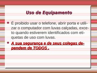 Uso de Equipamento

   É proibido usar o telefone, abrir porta e utili-
    zar o computador com luvas calçadas, exce-
    to quando estiverem identificados com eti-
    quetas de uso com luvas.
   A sua segurança e de seus colegas de-
    pendem de TODOS .
 