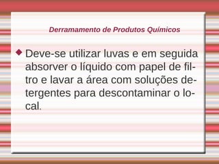 Derramamento de Produtos Químicos


 Deve-se  utilizar luvas e em seguida
 absorver o líquido com papel de fil-
 tro e lavar a área com soluções de-
 tergentes para descontaminar o lo-
 cal.
 
