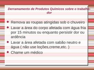 Derramamento de Produtos Químicos sobre o trabalha-
                       dor

   Remova as roupas atingidas sob o chuveiro
   Lavar a área do corpo afetada com água fria
    por 15 minutos ou enquanto persistir dor ou
    ardência
   Lavar a área afetada com sabão neutro e
    água ( não use loções,creme,etc. )
   Chame um médico
 