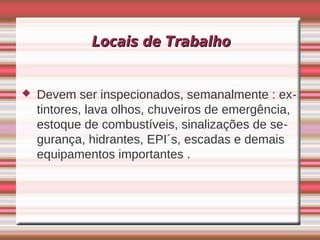 Locais de Trabalho


   Devem ser inspecionados, semanalmente : ex-
    tintores, lava olhos, chuveiros de emergência,
    estoque de combustíveis, sinalizações de se-
    gurança, hidrantes, EPI´s, escadas e demais
    equipamentos importantes .
 