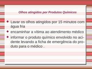 Olhos atingidos por Produtos Químicos


   Lavar os olhos atingidos por 15 minutos com
    água fria
   encaminhar a vítima ao atendimento médico
   informar o produto químico envolvido no aci-
    dente levando a ficha de emergência do pro-
    duto para o médico .
 