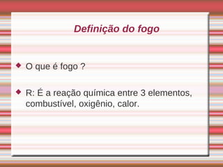 Definição do fogo


   O que é fogo ?

   R: É a reação química entre 3 elementos,
    combustível, oxigênio, calor.
 