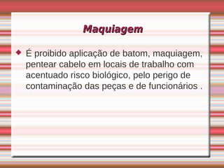 Maquiagem

   É proibido aplicação de batom, maquiagem,
    pentear cabelo em locais de trabalho com
    acentuado risco biológico, pelo perigo de
    contaminação das peças e de funcionários .
 