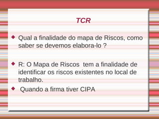 TCR

   Qual a finalidade do mapa de Riscos, como
    saber se devemos elabora-lo ?

   R: O Mapa de Riscos tem a finalidade de
    identificar os riscos existentes no local de
    trabalho.
    Quando a firma tiver CIPA
 
