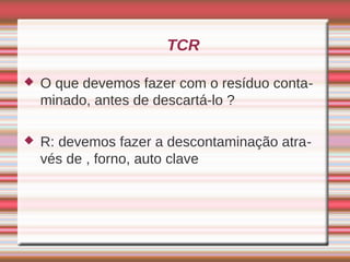 TCR

   O que devemos fazer com o resíduo conta-
    minado, antes de descartá-lo ?

   R: devemos fazer a descontaminação atra-
    vés de , forno, auto clave
 