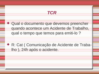 TCR

   Qual o documento que devemos preencher
    quando acontece um Acidente de Trabalho,
    qual o tempo que temos para emiti-lo ?

   R: Cat ( Comunicação de Acidente de Traba-
    lho ), 24h após o acidente.
 
