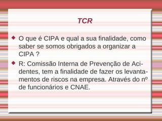 TCR

   O que é CIPA e qual a sua finalidade, como
    saber se somos obrigados a organizar a
    CIPA ?
   R: Comissão Interna de Prevenção de Aci-
    dentes, tem a finalidade de fazer os levanta-
    mentos de riscos na empresa. Através do nº
    de funcionários e CNAE.
 