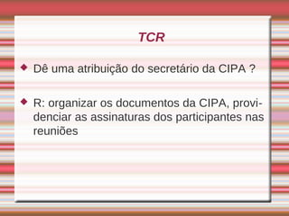 TCR

   Dê uma atribuição do secretário da CIPA ?

   R: organizar os documentos da CIPA, provi-
    denciar as assinaturas dos participantes nas
    reuniões
 