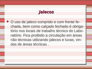 Jalecos

   O uso de jaleco comprido e com frente fe-
    chada, bem como calçado fechado é obriga-
    tório nos locais de trabalho técnico do Labo-
    ratório. Fica proibido a circulação em áreas
    não técnicas utilizando jalecos e luvas, vin-
    das de áreas técnicas .
 