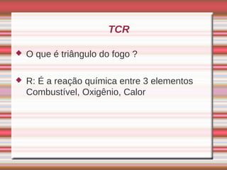 TCR

   O que é triângulo do fogo ?

   R: É a reação química entre 3 elementos
    Combustível, Oxigênio, Calor
 