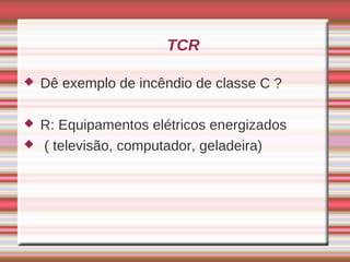 TCR

   Dê exemplo de incêndio de classe C ?

   R: Equipamentos elétricos energizados
   ( televisão, computador, geladeira)
 