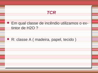 TCR

   Em qual classe de incêndio utilizamos o ex-
    tintor de H2O ?

   R: classe A ( madeira, papel, tecido )
 