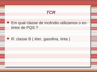TCR

   Em qual classe de incêndio utilizamos o ex-
    tintor de PQS ?

   R: classe B ( éter, gasolina, tinta )
 