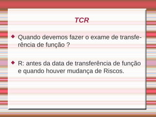 TCR

   Quando devemos fazer o exame de transfe-
    rência de função ?

   R: antes da data de transferência de função
    e quando houver mudança de Riscos.
 