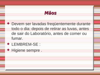 Mãos

   Devem ser lavadas freqüentemente durante
    todo o dia: depois de retirar as luvas, antes
    de sair do Laboratório, antes de comer ou
    fumar.
   LEMBREM-SE :
   Higiene sempre .
 