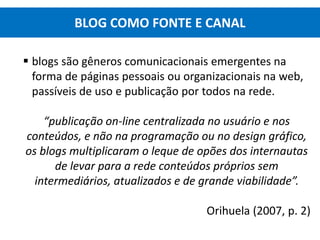  blogs são gêneros comunicacionais emergentes na
forma de páginas pessoais ou organizacionais na web,
passíveis de uso e publicação por todos na rede.
“publicação on-line centralizada no usuário e nos
conteúdos, e não na programação ou no design gráfico,
os blogs multiplicaram o leque de opões dos internautas
de levar para a rede conteúdos próprios sem
intermediários, atualizados e de grande viabilidade”.
Orihuela (2007, p. 2)
BLOG COMO FONTE E CANAL
 