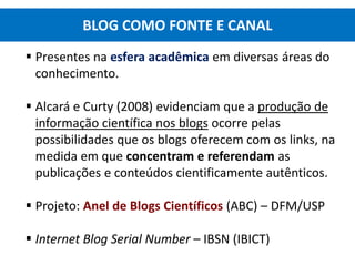 Presentes na esfera acadêmica em diversas áreas do
conhecimento.
 Alcará e Curty (2008) evidenciam que a produção de
informação científica nos blogs ocorre pelas
possibilidades que os blogs oferecem com os links, na
medida em que concentram e referendam as
publicações e conteúdos cientificamente autênticos.
 Projeto: Anel de Blogs Científicos (ABC) – DFM/USP
 Internet Blog Serial Number – IBSN (IBICT)
BLOG COMO FONTE E CANAL
 