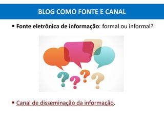  Fonte eletrônica de informação: formal ou informal?
 Canal de disseminação da informação.
BLOG COMO FONTE E CANAL
 