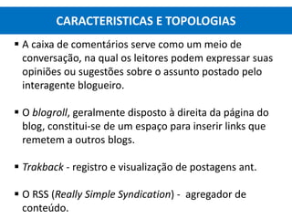  A caixa de comentários serve como um meio de
conversação, na qual os leitores podem expressar suas
opiniões ou sugestões sobre o assunto postado pelo
interagente blogueiro.
 O blogroll, geralmente disposto à direita da página do
blog, constitui-se de um espaço para inserir links que
remetem a outros blogs.
 Trakback - registro e visualização de postagens ant.
 O RSS (Really Simple Syndication) - agregador de
conteúdo.
CARACTERISTICAS E TOPOLOGIAS
 