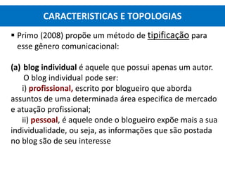  Primo (2008) propõe um método de tipificação para
esse gênero comunicacional:
(a) blog individual é aquele que possui apenas um autor.
O blog individual pode ser:
i) profissional, escrito por blogueiro que aborda
assuntos de uma determinada área especifica de mercado
e atuação profissional;
ii) pessoal, é aquele onde o blogueiro expõe mais a sua
individualidade, ou seja, as informações que são postada
no blog são de seu interesse
CARACTERISTICAS E TOPOLOGIAS
 